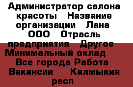 Администратор салона красоты › Название организации ­ Лана, ООО › Отрасль предприятия ­ Другое › Минимальный оклад ­ 1 - Все города Работа » Вакансии   . Калмыкия респ.